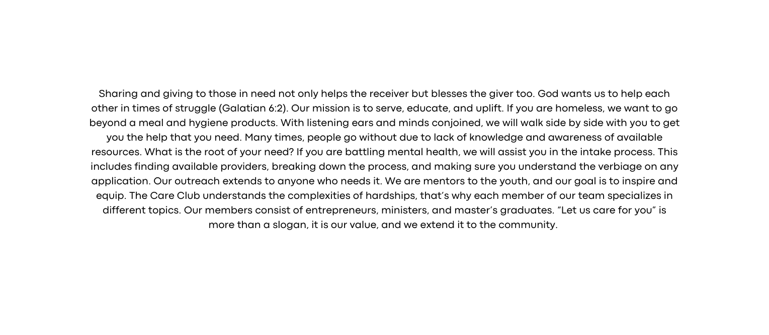 Sharing and giving to those in need not only helps the receiver but blesses the giver too God wants us to help each other in times of struggle Galatian 6 2 Our mission is to serve educate and uplift If you are homeless we want to go beyond a meal and hygiene products With listening ears and minds conjoined we will walk side by side with you to get you the help that you need Many times people go without due to lack of knowledge and awareness of available resources What is the root of your need If you are battling mental health we will assist you in the intake process This includes finding available providers breaking down the process and making sure you understand the verbiage on any application Our outreach extends to anyone who needs it We are mentors to the youth and our goal is to inspire and equip The Care Club understands the complexities of hardships that s why each member of our team specializes in different topics Our members consist of entrepreneurs ministers and master s graduates Let us care for you is more than a slogan it is our value and we extend it to the community